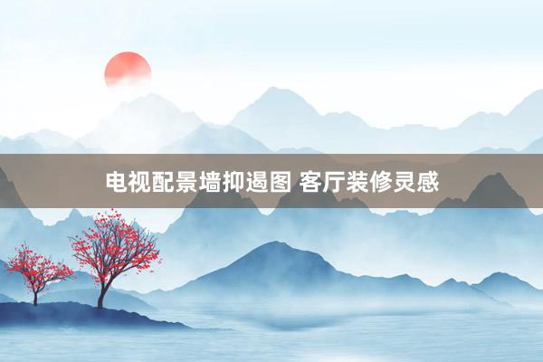 电视配景墙抑遏图 客厅装修灵感