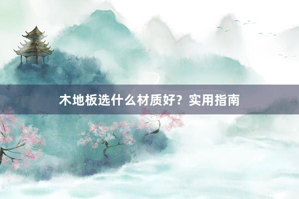 木地板选什么材质好？实用指南