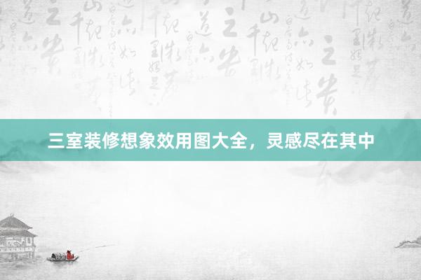 三室装修想象效用图大全，灵感尽在其中