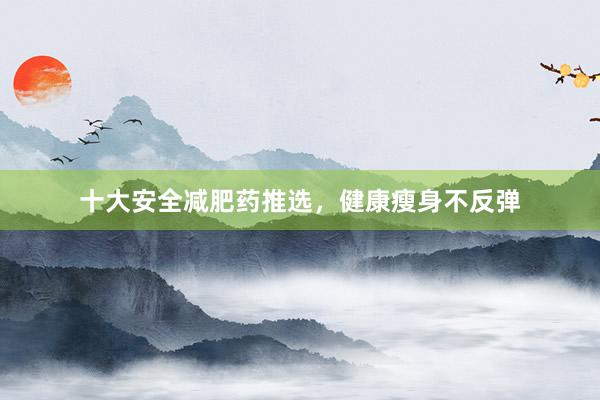 十大安全减肥药推选，健康瘦身不反弹