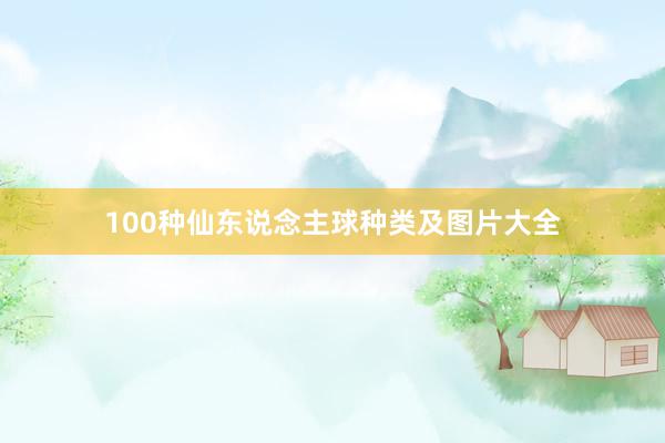 100种仙东说念主球种类及图片大全